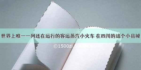 世界上唯一一列还在运行的客运蒸汽小火车 在四川的这个小县城