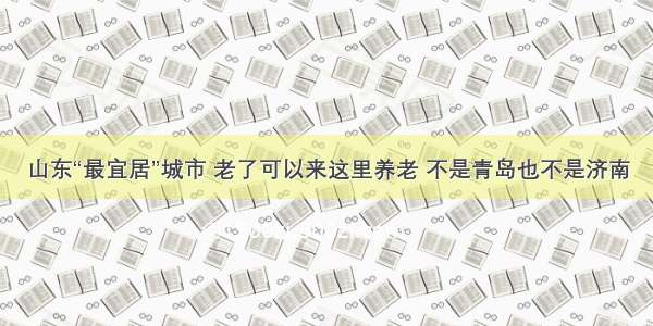 山东“最宜居”城市 老了可以来这里养老 不是青岛也不是济南