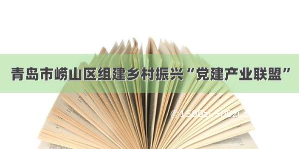 青岛市崂山区组建乡村振兴“党建产业联盟”