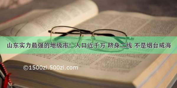 山东实力最强的地级市！人口近千万 跻身二线 不是烟台威海