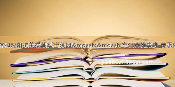 重访抗美援朝纪念馆和沈阳抗美援朝烈士陵园&mdash;&mdash;牢记英雄事迹 传承伟大精神（纪念中国