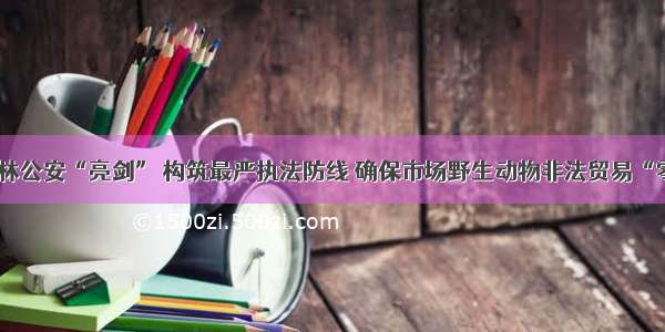 云南森林公安“亮剑” 构筑最严执法防线 确保市场野生动物非法贸易“零交易”