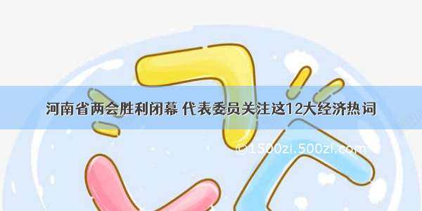 河南省两会胜利闭幕 代表委员关注这12大经济热词