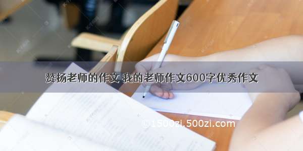 赞扬老师的作文 我的老师作文600字优秀作文