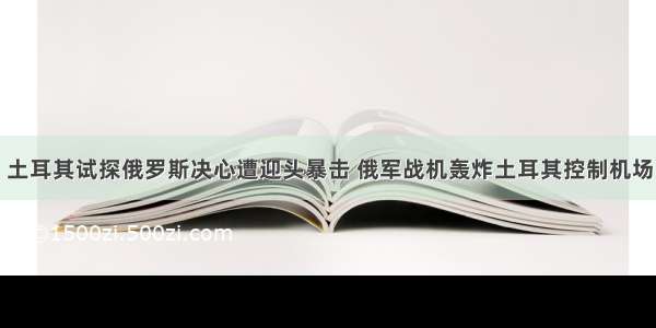 土耳其试探俄罗斯决心遭迎头暴击 俄军战机轰炸土耳其控制机场