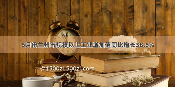 5月份兰州市规模以上工业增加值同比增长38.6%