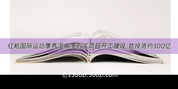 红格国际运动康养温泉度假区项目开工建设 总投资约300亿