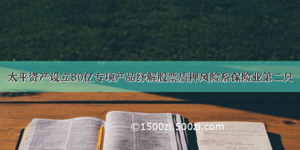 太平资产设立80亿专项产品纾解股票质押风险系保险业第二只