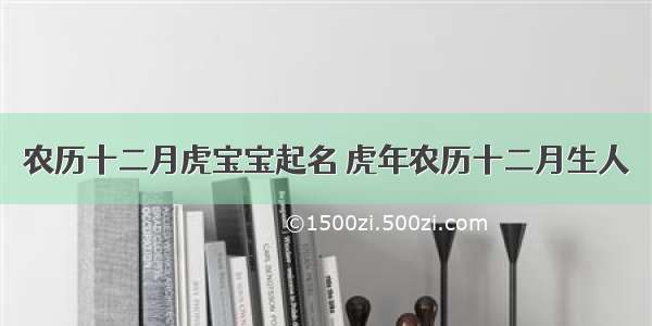 农历十二月虎宝宝起名 虎年农历十二月生人