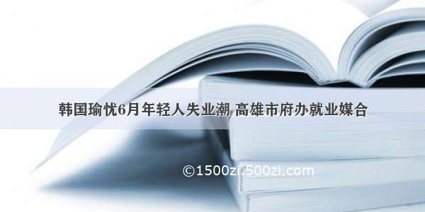 韩国瑜忧6月年轻人失业潮 高雄市府办就业媒合