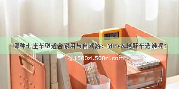 哪种七座车型适合家用与自驾游：MPV&越野车选谁呢？