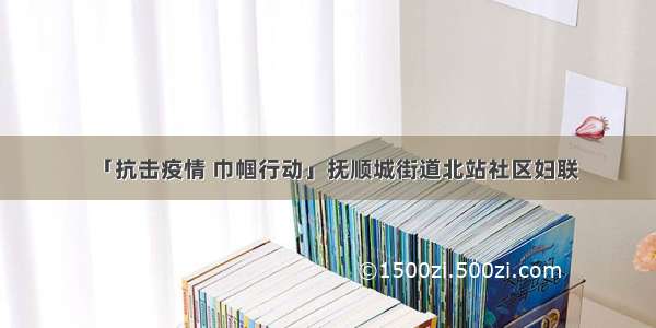 「抗击疫情 巾帼行动」抚顺城街道北站社区妇联