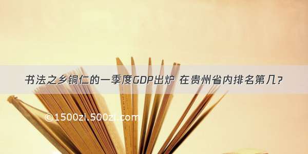 书法之乡铜仁的一季度GDP出炉 在贵州省内排名第几？