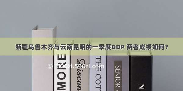 新疆乌鲁木齐与云南昆明的一季度GDP 两者成绩如何？