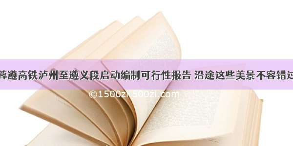 蓉遵高铁泸州至遵义段启动编制可行性报告 沿途这些美景不容错过