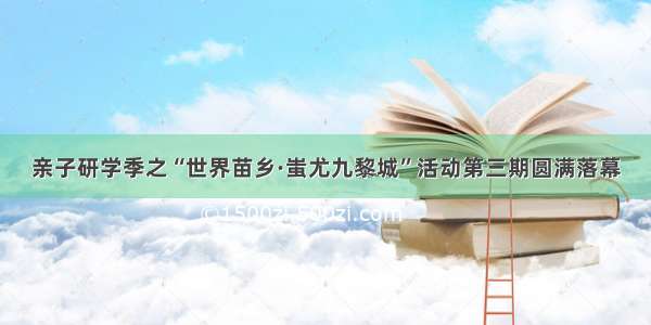 亲子研学季之“世界苗乡·蚩尤九黎城”活动第三期圆满落幕