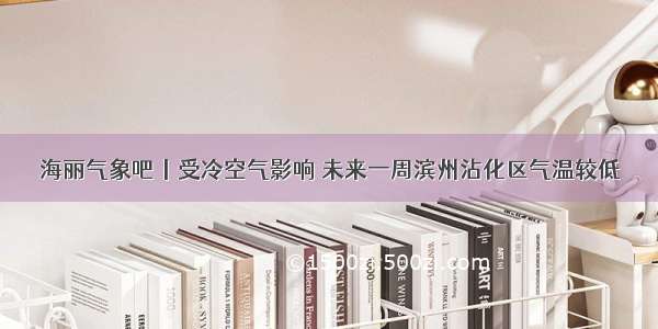 海丽气象吧丨受冷空气影响 未来一周滨州沾化区气温较低