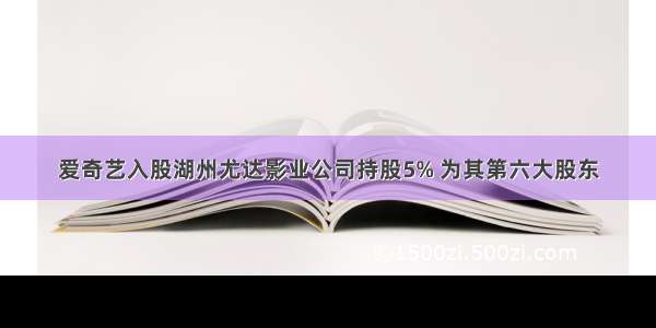 爱奇艺入股湖州尤达影业公司持股5% 为其第六大股东