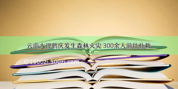 云南大理鹤庆发生森林火灾 300余人前往扑救