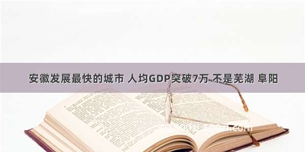 安徽发展最快的城市 人均GDP突破7万 不是芜湖 阜阳