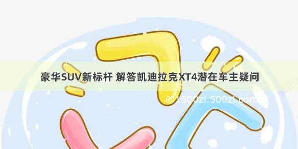 豪华SUV新标杆 解答凯迪拉克XT4潜在车主疑问