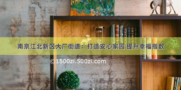 南京江北新区大厂街道：打造安心家园 提升幸福指数