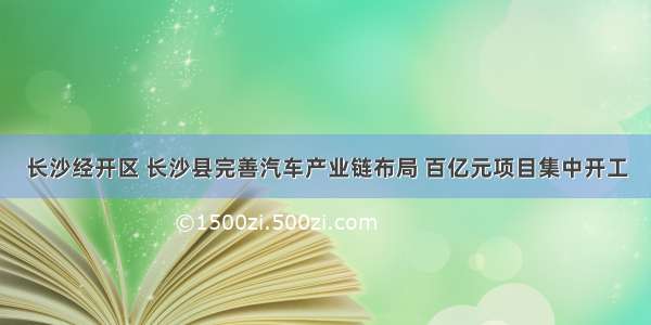 长沙经开区 长沙县完善汽车产业链布局 百亿元项目集中开工