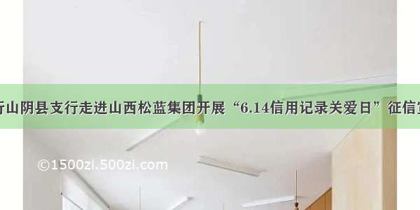 人民银行山阴县支行走进山西松蓝集团开展“6.14信用记录关爱日”征信宣传活动