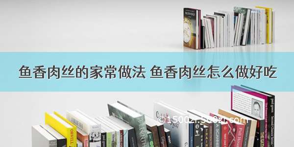 鱼香肉丝的家常做法 鱼香肉丝怎么做好吃