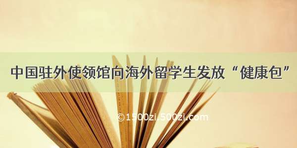 中国驻外使领馆向海外留学生发放“健康包”