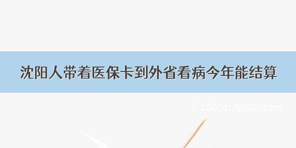 沈阳人带着医保卡到外省看病今年能结算