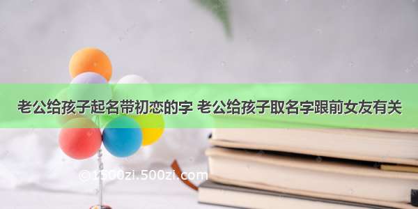 老公给孩子起名带初恋的字 老公给孩子取名字跟前女友有关