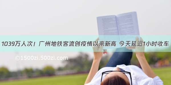 1039万人次！广州地铁客流创疫情以来新高 今天延迟1小时收车