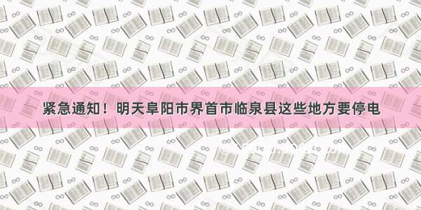 紧急通知！明天阜阳市界首市临泉县这些地方要停电