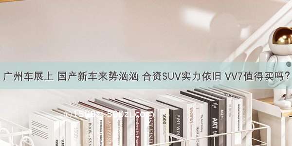 广州车展上 国产新车来势汹汹 合资SUV实力依旧 VV7值得买吗？