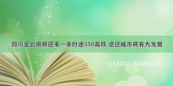 四川至云南将迎来一条时速350高铁 途径城市将有大发展