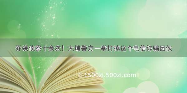 乔装侦察十余次！大埔警方一举打掉这个电信诈骗团伙