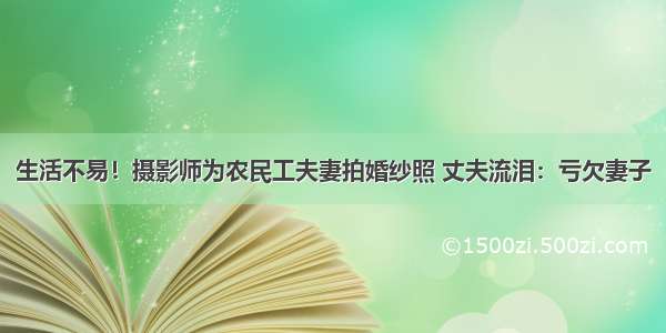 生活不易！摄影师为农民工夫妻拍婚纱照 丈夫流泪：亏欠妻子