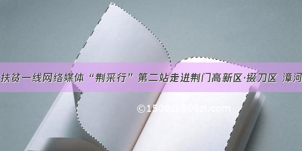 深入扶贫一线网络媒体“荆采行”第二站走进荆门高新区·掇刀区 漳河新区