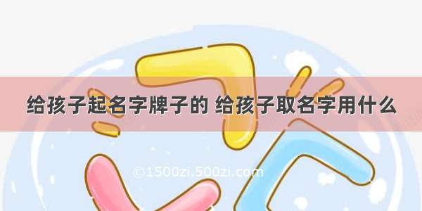 给孩子起名字牌子的 给孩子取名字用什么