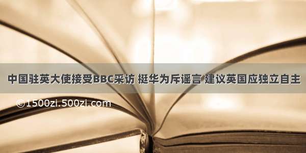 中国驻英大使接受BBC采访 挺华为斥谣言 建议英国应独立自主