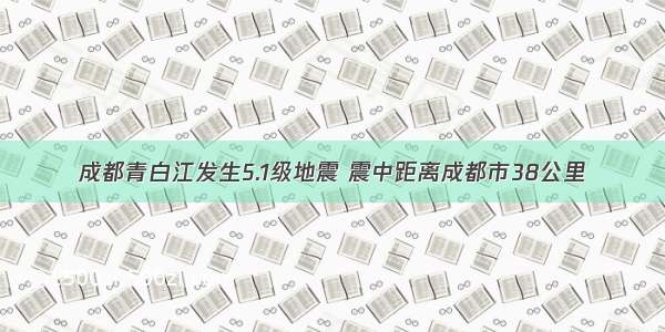 成都青白江发生5.1级地震 震中距离成都市38公里