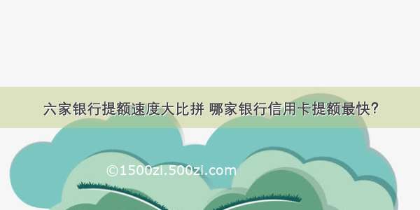 六家银行提额速度大比拼 哪家银行信用卡提额最快？