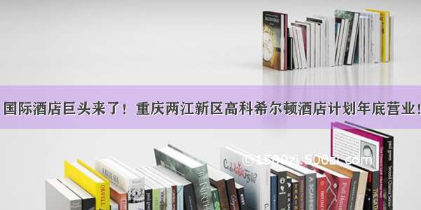 国际酒店巨头来了！重庆两江新区高科希尔顿酒店计划年底营业！