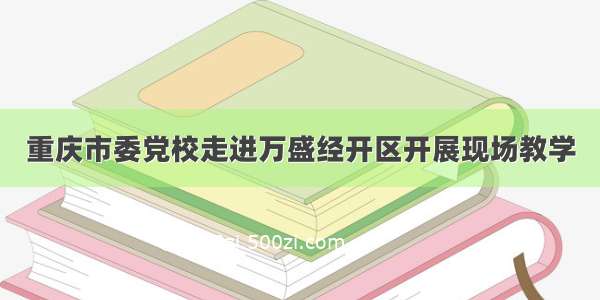 重庆市委党校走进万盛经开区开展现场教学