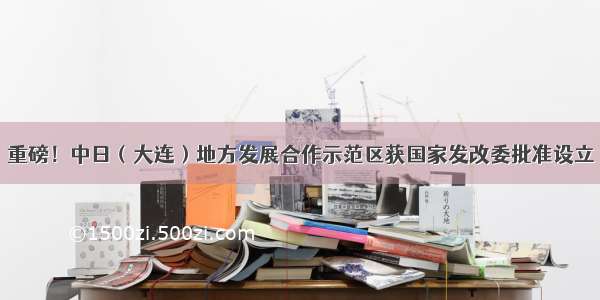 重磅！中日（大连）地方发展合作示范区获国家发改委批准设立