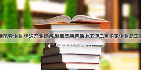 支持配套企业 畅通产业链条 潍柴集团带动上下游三百多家企业复工复产