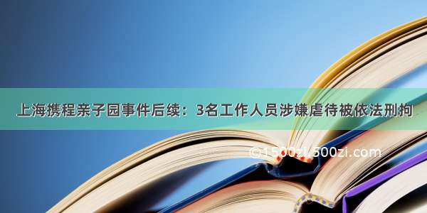 上海携程亲子园事件后续：3名工作人员涉嫌虐待被依法刑拘