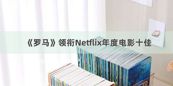 《罗马》领衔Netflix年度电影十佳