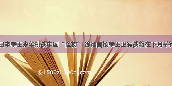 日本拳王来华挑战中国“怪物” 徐灿首场拳王卫冕战将在下月举行